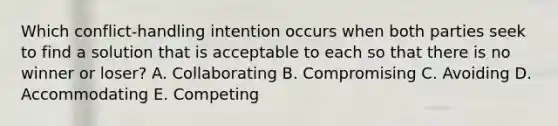 Which​ conflict-handling intention occurs when both parties seek to find a solution that is acceptable to each so that there is no winner or​ loser? A. Collaborating B. Compromising C. Avoiding D. Accommodating E. Competing