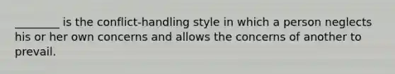 ________ is the conflict-handling style in which a person neglects his or her own concerns and allows the concerns of another to prevail.