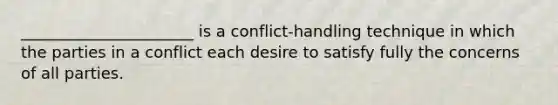 ______________________ is a conflict-handling technique in which the parties in a conflict each desire to satisfy fully the concerns of all parties.