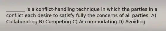 ________ is a conflict-handling technique in which the parties in a conflict each desire to satisfy fully the concerns of all parties. A) Collaborating B) Competing C) Accommodating D) Avoiding