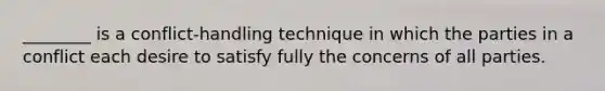 ________ is a conflict-handling technique in which the parties in a conflict each desire to satisfy fully the concerns of all parties.