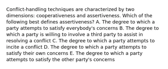 Conflict-handling techniques are characterized by two​ dimensions: cooperativeness and assertiveness. Which of the following best defines​ assertiveness? A. The degree to which a party attempts to satisfy​ everybody's concerns B. The degree to which a party is willing to involve a third party to assist in resolving a conflict C. The degree to which a party attempts to incite a conflict D. The degree to which a party attempts to satisfy their own concerns E. The degree to which a party attempts to satisfy the other​ party's concerns