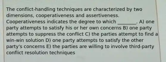 The conflict-handling techniques are characterized by two dimensions, cooperativeness and assertiveness. Cooperativeness indicates the degree to which ________. A) one party attempts to satisfy his or her own concerns B) one party attempts to suppress the conflict C) the parties attempt to find a win-win solution D) one party attempts to satisfy the other party's concerns E) the parties are willing to involve third-party conflict resolution techniques