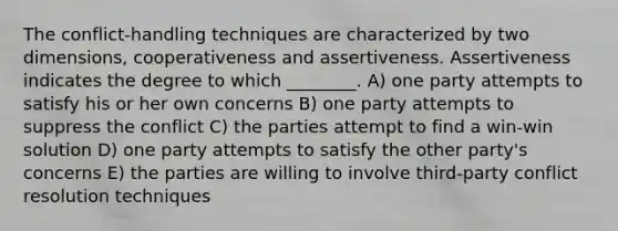 The conflict-handling techniques are characterized by two dimensions, cooperativeness and assertiveness. Assertiveness indicates the degree to which ________. A) one party attempts to satisfy his or her own concerns B) one party attempts to suppress the conflict C) the parties attempt to find a win-win solution D) one party attempts to satisfy the other party's concerns E) the parties are willing to involve third-party conflict resolution techniques