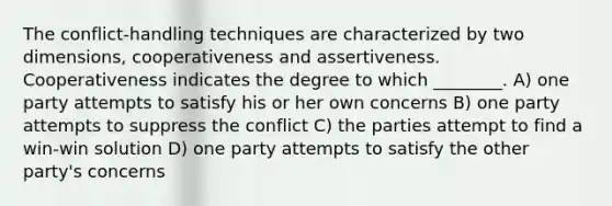 The conflict-handling techniques are characterized by two dimensions, cooperativeness and assertiveness. Cooperativeness indicates the degree to which ________. A) one party attempts to satisfy his or her own concerns B) one party attempts to suppress the conflict C) the parties attempt to find a win-win solution D) one party attempts to satisfy the other party's concerns