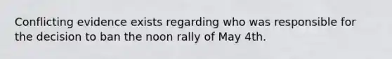 Conflicting evidence exists regarding who was responsible for the decision to ban the noon rally of May 4th.