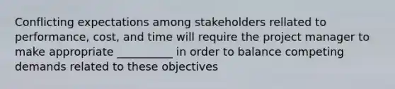 Conflicting expectations among stakeholders rellated to performance, cost, and time will require the project manager to make appropriate __________ in order to balance competing demands related to these objectives