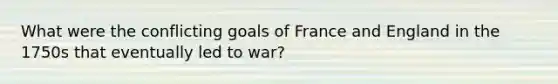 What were the conflicting goals of France and England in the 1750s that eventually led to war?