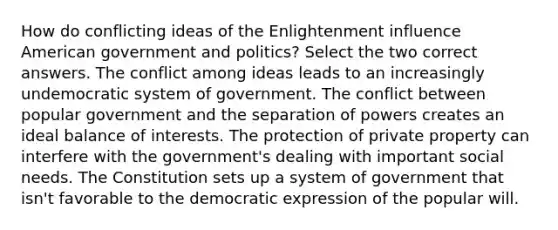 How do conflicting ideas of the Enlightenment influence American government and politics? Select the two correct answers. The conflict among ideas leads to an increasingly undemocratic system of government. The conflict between popular government and the separation of powers creates an ideal balance of interests. The protection of private property can interfere with the government's dealing with important social needs. The Constitution sets up a system of government that isn't favorable to the democratic expression of the popular will.