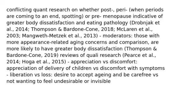 conflicting quant research on whether post-, peri- (when periods are coming to an end, spotting) or pre- menopause indicative of greater body dissatisfaction and eating pathology (Drobnjak et al., 2014; Thompson & Bardone-Cone, 2018; McLaren et al., 2003; Mangweth-Metzek et al., 2013) - moderators: those with more appearance-related aging concerns and comparison, are more likely to have greater body dissatisfaction (Thompson & Bardone-Cone, 2019) reviews of quali research (Pearce et al., 2014; Hoga et al., 2015) - appreciation vs discomfort: appreciation of delivery of children vs discomfort with symptoms - liberation vs loss: desire to accept ageing and be carefree vs not wanting to feel undesirable or invisible