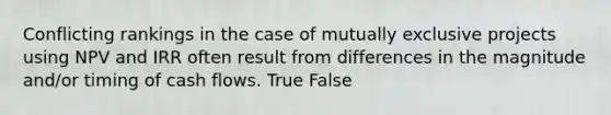 Conflicting rankings in the case of mutually exclusive projects using NPV and IRR often result from differences in the magnitude​ and/or timing of cash flows. True False