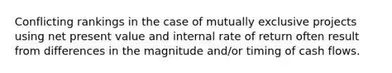 Conflicting rankings in the case of mutually exclusive projects using net present value and internal rate of return often result from differences in the magnitude and/or timing of cash flows.