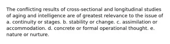 The conflicting results of cross-sectional and longitudinal studies of aging and intelligence are of greatest relevance to the issue of a. continuity or stages. b. stability or change. c. assimilation or accommodation. d. concrete or formal operational thought. e. nature or nurture.