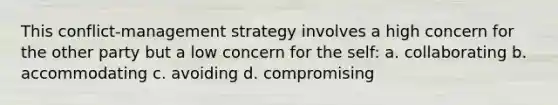 This conflict-management strategy involves a high concern for the other party but a low concern for the self: a. collaborating b. accommodating c. avoiding d. compromising