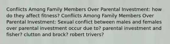 Conflicts Among Family Members Over Parental Investment: how do they affect fitness? Conflicts Among Family Members Over Parental Investment: Sexual conflict between males and females over parental investment occur due to? parental investment and fisher? clutton and brock? robert trivers?