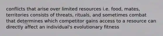 conflicts that arise over limited resources i.e. food, mates, territories consists of threats, rituals, and sometimes combat that determines which competitor gains access to a resource can directly affect an individual's evolutionary fitness