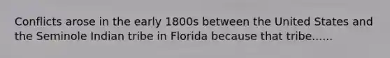 Conflicts arose in the early 1800s between the United States and the Seminole Indian tribe in Florida because that tribe......