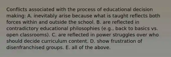 Conflicts associated with the process of educational <a href='https://www.questionai.com/knowledge/kuI1pP196d-decision-making' class='anchor-knowledge'>decision making</a>: A. inevitably arise because what is taught reflects both forces within and outside the school. B. are reflected in contradictory educational philosophies (e.g., back to basics vs. open classrooms). C. are reflected in power struggles over who should decide curriculum content. D. show frustration of disenfranchised groups. E. all of the above.