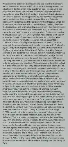 What conflicts between the Bostonians and the British soldiers led to the Boston Massacre (1770)? -the British aggravated the situation in Boston when they quartered their troops amid the populace and when the soldiers started to compete with the colonists for jobs. The British soldiers also made lewd advances on colonial women, leaving parents to fear for their daughters' safety and virtue. This resulted in squabbles and fisticuffs between the colonists and the soldiers in the streets 2. What did the colonists call the act which closed Boston Harbor, dissolved the legislature, and prohibited town meetings? -the Coercive Acts (the colonists called them the Intolerable Acts) 3. Why did the colonists react with terror and outrage when Parliament enacted the Quebec Act (1774)? -1774: Quebec Act annexes Ohio Valley to Quebec & cuts off westward settlement for colonists •No elected assembly for Quebec—council will be appointed • Colonists scared of losing their legislatures as well 4. At what point did the colonists give up trying to reconcile with England? -n July 1775, the Congress tried one last time to reconcile with England by sending an Olive Branch Petition, but King George scorned it and declared the colonies to be in rebellion, effectively declaring war on the colonies in the same year. A large force of soldiers and sailors are sent to quash the rebellion right away. The King also sent 20,000 mercenaries or Hessians to America in order to suppress the rebellion. The colonists are horrified to find that their monarch has not only declared war upon them, but he has even paid foreigners to come to suppress and even kill them. 5. Why is Thomas Paine and Common Sense significant? -which pleaded with American colonists to fight for independence against a tyrannical king.He strongly promoted democracy, which Americans would slowly adopt after the Revolution. His pamphlet was very popular and was verily a best seller, as it sold thousands of copies and effectively persuaded many Americans to fight for independence from Great Britain. 6. What was the American military objective or means of winning the war? -objective in the Revolution was not to win battles necessarily, but to keep the army and the cause alive for the duration of the war. This was Washington's job as was noted above. In European military engagements, it was common for a general to surrender if he lost a battle. But, Washington refused to surrender when the Americans lost battles. Instead, he would retreat and force the British to exhaust their men, supplies, and patience chasing after the American troops. 7. Why is the Battle of Saratoga (1777) considered to be a major turning point? -Burgoyne met the American forces under Horatio Gates and was decisively defeated. This is a major turning point in the war because King Louis XVI and France were persuaded to join the American cause in 1778. The French wanted revenge against Britain for their losses in the French and Indian war and aiding the American colonist against their mother country gave the French the perfect opportunity. France, thus, provided the Americans with supplies, munitions, soldiers, and a naval force. Without the French, it would have been immensely difficult for the Americans to win the war. 8. What is the name of the battle that effectively ended the American Revolution? -the Battle of Saratoga or the Treaty of Paris