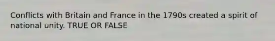 Conflicts with Britain and France in the 1790s created a spirit of national unity. TRUE OR FALSE