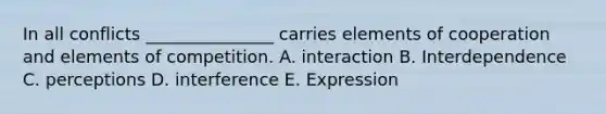 In all conflicts _______________ carries elements of cooperation and elements of competition. A. interaction B. Interdependence C. perceptions D. interference E. Expression