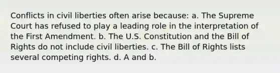 Conflicts in civil liberties often arise because: a. The Supreme Court has refused to play a leading role in the interpretation of the First Amendment. b. The U.S. Constitution and the Bill of Rights do not include civil liberties. c. The Bill of Rights lists several competing rights. d. A and b.