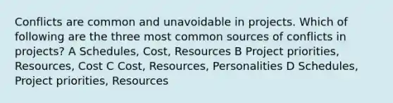 Conflicts are common and unavoidable in projects. Which of following are the three most common sources of conflicts in projects? A Schedules, Cost, Resources B Project priorities, Resources, Cost C Cost, Resources, Personalities D Schedules, Project priorities, Resources