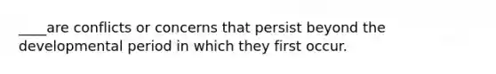 ____are conflicts or concerns that persist beyond the developmental period in which they first occur.