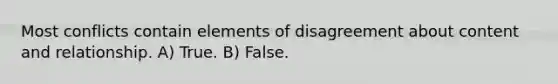 Most conflicts contain elements of disagreement about content and relationship. A) True. B) False.