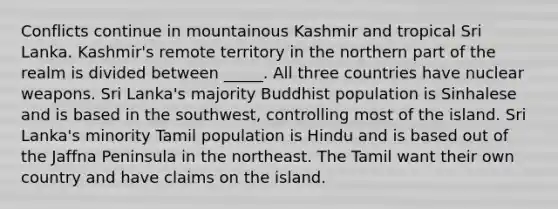 Conflicts continue in mountainous Kashmir and tropical Sri Lanka. Kashmir's remote territory in the northern part of the realm is divided between _____. All three countries have nuclear weapons. Sri Lanka's majority Buddhist population is Sinhalese and is based in the southwest, controlling most of the island. Sri Lanka's minority Tamil population is Hindu and is based out of the Jaffna Peninsula in the northeast. The Tamil want their own country and have claims on the island.