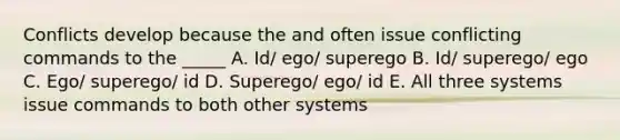 Conflicts develop because the and often issue conflicting commands to the _____ A. Id/ ego/ superego B. Id/ superego/ ego C. Ego/ superego/ id D. Superego/ ego/ id E. All three systems issue commands to both other systems