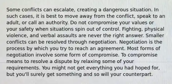 Some conflicts can escalate, creating a dangerous situation. In such cases, it is best to move away from the conflict, speak to an adult, or call an authority. Do not compromise your values or your safety when situations spin out of control. Fighting, physical violence, and verbal assaults are never the right answer. Smaller conflicts can be resolved through negotiation. Negotiation is the process by which you try to reach an agreement. Most forms of negotiation involve some form of compromise. To compromise means to resolve a dispute by relaxing some of your requirements. You might not get everything you had hoped for, but you'll surely get something and so will your counterpart.