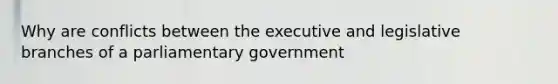 Why are conflicts between the executive and legislative branches of a parliamentary government