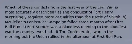 Which of these conflicts from the first year of the Civil War is most accurately described? a) The conquest of Fort Henry surprisingly required more casualties than the Battle of Shiloh. b) McClellan's Peninsular Campaign failed three months after First Bull Run. c) Fort Sumter was a bloodless opening to the bloodiest war the country ever had. d) The Confederates won in the morning but the Union rallied in the afternoon at First Bull Run.