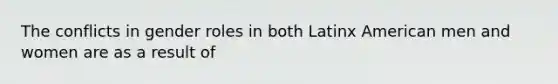 The conflicts in gender roles in both Latinx American men and women are as a result of