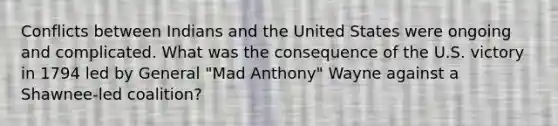 Conflicts between Indians and the United States were ongoing and complicated. What was the consequence of the U.S. victory in 1794 led by General "Mad Anthony" Wayne against a Shawnee-led coalition?