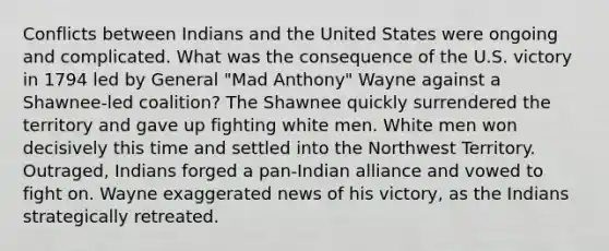 Conflicts between Indians and the United States were ongoing and complicated. What was the consequence of the U.S. victory in 1794 led by General "Mad Anthony" Wayne against a Shawnee-led coalition? The Shawnee quickly surrendered the territory and gave up fighting white men. White men won decisively this time and settled into the Northwest Territory. Outraged, Indians forged a pan-Indian alliance and vowed to fight on. Wayne exaggerated news of his victory, as the Indians strategically retreated.