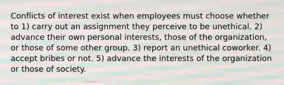 Conflicts of interest exist when employees must choose whether to 1) carry out an assignment they perceive to be unethical. 2) advance their own personal interests, those of the organization, or those of some other group. 3) report an unethical coworker. 4) accept bribes or not. 5) advance the interests of the organization or those of society.