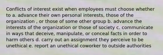 Conflicts of interest exist when employees must choose whether to a. advance their own personal interests, those of the organization , or those of some other group b. advance the interests of the organization or those of society c. communicate in ways that deceive, manipulate, or conceal facts in order to harm others d. carry out an assignment they perceive to be unethical e. report an unethical coworker to outside authorities