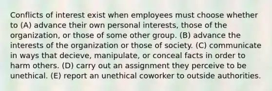 Conflicts of interest exist when employees must choose whether to (A) advance their own personal interests, those of the organization, or those of some other group. (B) advance the interests of the organization or those of society. (C) communicate in ways that decieve, manipulate, or conceal facts in order to harm others. (D) carry out an assignment they perceive to be unethical. (E) report an unethical coworker to outside authorities.