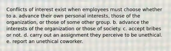 Conflicts of interest exist when employees must choose whether to a. advance their own personal interests, those of the organization, or those of some other group. b. advance the interests of the organization or those of society. c. accept bribes or not. d. carry out an assignment they perceive to be unethical. e. report an unethical coworker.