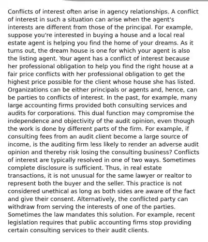 Conflicts of interest often arise in agency relationships. A conflict of interest in such a situation can arise when the agent's interests are different from those of the principal. For example, suppose you're interested in buying a house and a local real estate agent is helping you find the home of your dreams. As it turns out, the dream house is one for which your agent is also the listing agent. Your agent has a conflict of interest because her professional obligation to help you find the right house at a fair price conflicts with her professional obligation to get the highest price possible for the client whose house she has listed. Organizations can be either principals or agents and, hence, can be parties to conflicts of interest. In the past, for example, many large accounting firms provided both consulting services and audits for corporations. This dual function may compromise the independence and objectivity of the audit opinion, even though the work is done by different parts of the firm. For example, if consulting fees from an audit client become a large source of income, is the auditing firm less likely to render an adverse audit opinion and thereby risk losing the consulting business? Conflicts of interest are typically resolved in one of two ways. Sometimes complete disclosure is sufficient. Thus, in real estate transactions, it is not unusual for the same lawyer or realtor to represent both the buyer and the seller. This practice is not considered unethical as long as both sides are aware of the fact and give their consent. Alternatively, the conflicted party can withdraw from serving the interests of one of the parties. Sometimes the law mandates this solution. For example, recent legislation requires that public accounting firms stop providing certain consulting services to their audit clients.