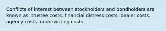 Conflicts of interest between stockholders and bondholders are known as: trustee costs. financial distress costs. dealer costs. agency costs. underwriting costs.