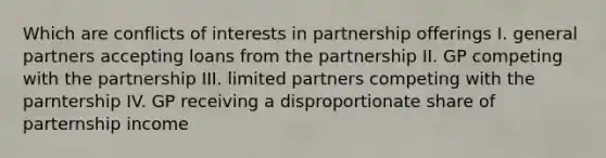 Which are conflicts of interests in partnership offerings I. general partners accepting loans from the partnership II. GP competing with the partnership III. limited partners competing with the parntership IV. GP receiving a disproportionate share of parternship income