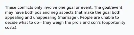 These conflicts only involve one goal or event. The goal/event may have both pos and neg aspects that make the goal both appealing and unappealing (marriage). People are unable to decide what to do-- they weigh the pro's and con's (opportunity costs).