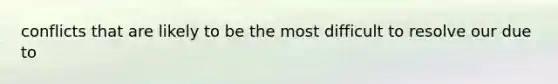 conflicts that are likely to be the most difficult to resolve our due to
