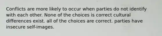 Conflicts are more likely to occur when parties do not identify with each other. None of the choices is correct cultural differences exist. all of the choices are correct. parties have insecure self-images.