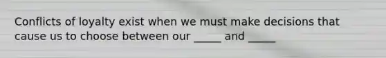 Conflicts of loyalty exist when we must make decisions that cause us to choose between our _____ and _____