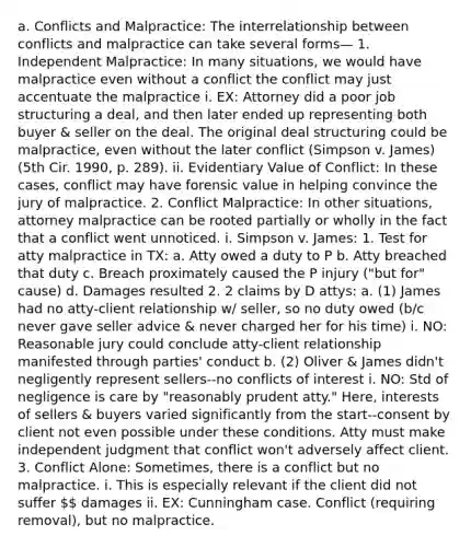 a. Conflicts and Malpractice: The interrelationship between conflicts and malpractice can take several forms— 1. Independent Malpractice: In many situations, we would have malpractice even without a conflict the conflict may just accentuate the malpractice i. EX: Attorney did a poor job structuring a deal, and then later ended up representing both buyer & seller on the deal. The original deal structuring could be malpractice, even without the later conflict (Simpson v. James) (5th Cir. 1990, p. 289). ii. Evidentiary Value of Conflict: In these cases, conflict may have forensic value in helping convince the jury of malpractice. 2. Conflict Malpractice: In other situations, attorney malpractice can be rooted partially or wholly in the fact that a conflict went unnoticed. i. Simpson v. James: 1. Test for atty malpractice in TX: a. Atty owed a duty to P b. Atty breached that duty c. Breach proximately caused the P injury ("but for" cause) d. Damages resulted 2. 2 claims by D attys: a. (1) James had no atty-client relationship w/ seller, so no duty owed (b/c never gave seller advice & never charged her for his time) i. NO: Reasonable jury could conclude atty-client relationship manifested through parties' conduct b. (2) Oliver & James didn't negligently represent sellers--no conflicts of interest i. NO: Std of negligence is care by "reasonably prudent atty." Here, interests of sellers & buyers varied significantly from the start--consent by client not even possible under these conditions. Atty must make independent judgment that conflict won't adversely affect client. 3. Conflict Alone: Sometimes, there is a conflict but no malpractice. i. This is especially relevant if the client did not suffer  damages ii. EX: Cunningham case. Conflict (requiring removal), but no malpractice.