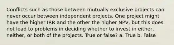 Conflicts such as those between mutually exclusive projects can never occur between independent projects. One project might have the higher IRR and the other the higher NPV, but this does not lead to problems in deciding whether to invest in either, neither, or both of the projects. True or false? a. True b. False